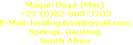 Magan Daya (Mac)
+27 (0)82-803-3703
E-Mail: healing.bms@gmail.com
Springs. Gauteng
South Africa
